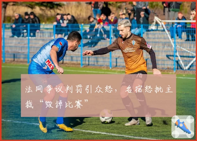 法网争议判罚引众怒，名宿怒批主裁“毁掉比赛”