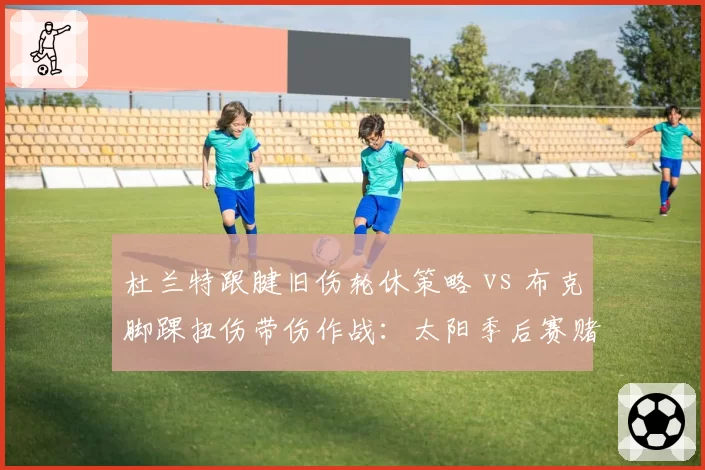杜兰特跟腱旧伤轮休策略 vs 布克脚踝扭伤带伤作战：太阳季后赛赌注对比